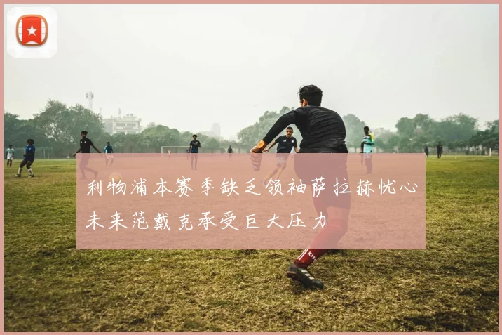 利物浦本赛季缺乏领袖萨拉赫忧心未来范戴克承受巨大压力