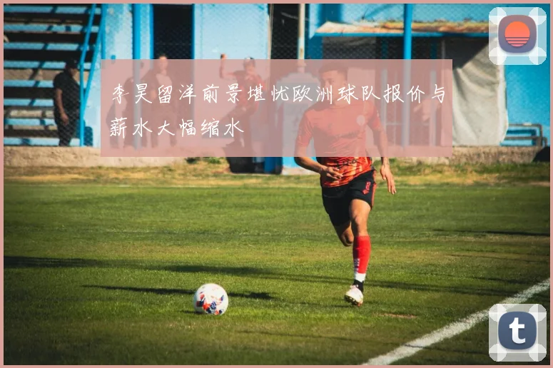 李昊留洋前景堪忧欧洲球队报价与薪水大幅缩水