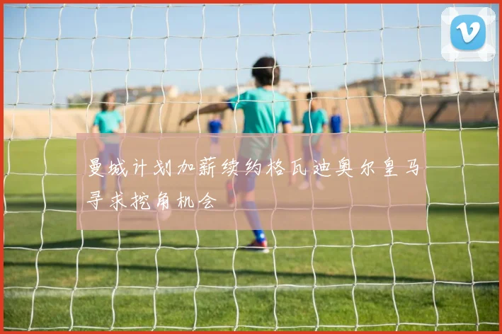 曼城计划加薪续约格瓦迪奥尔皇马寻求挖角机会