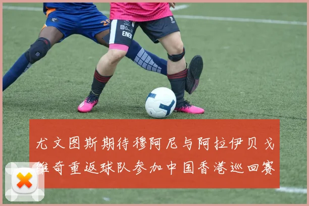 尤文图斯期待穆阿尼与阿拉伊贝戈维奇重返球队参加中国香港巡回赛