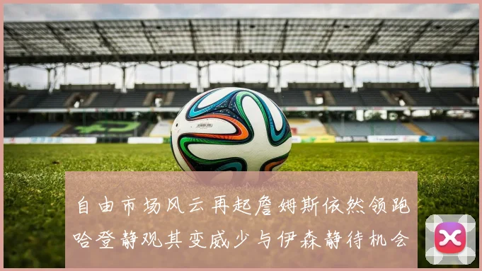 自由市场风云再起詹姆斯依然领跑哈登静观其变威少与伊森静待机会