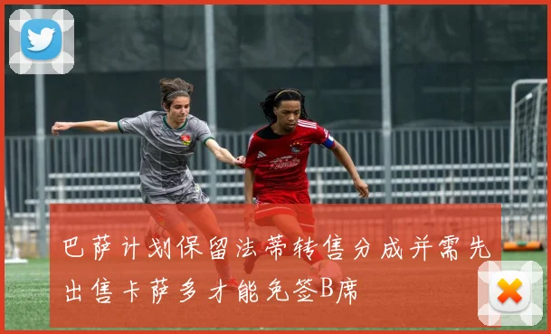 巴萨计划保留法蒂转售分成并需先出售卡萨多才能免签B席