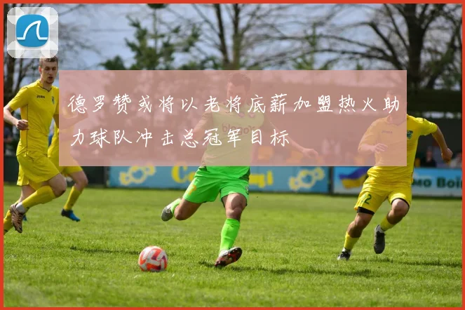 德罗赞或将以老将底薪加盟热火助力球队冲击总冠军目标
