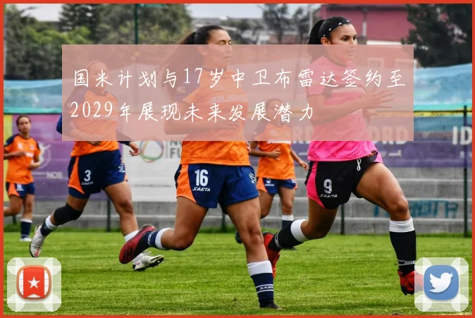 国米计划与17岁中卫布雷达签约至2029年展现未来发展潜力