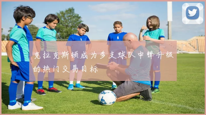克拉克斯顿成为多支球队中锋升级的热门交易目标
