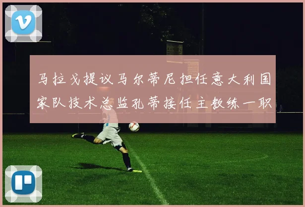 马拉戈提议马尔蒂尼担任意大利国家队技术总监孔蒂接任主教练一职
