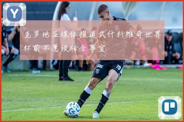 克罗地亚媒体报道武什科维奇世界杯前不愿谈转会事宜