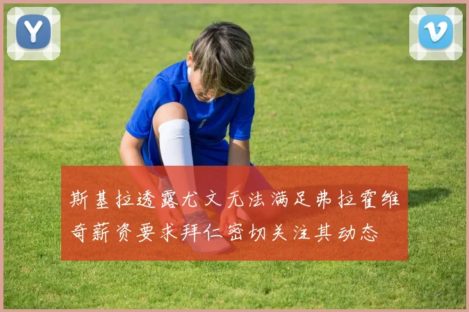 斯基拉透露尤文无法满足弗拉霍维奇薪资要求拜仁密切关注其动态