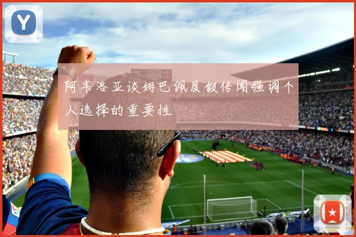 阿韦洛亚谈姆巴佩度假传闻强调个人选择的重要性