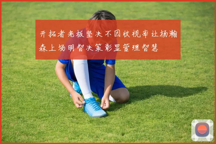 开拓者老板坚决不因收视率让杨瀚森上场明智决策彰显管理智慧