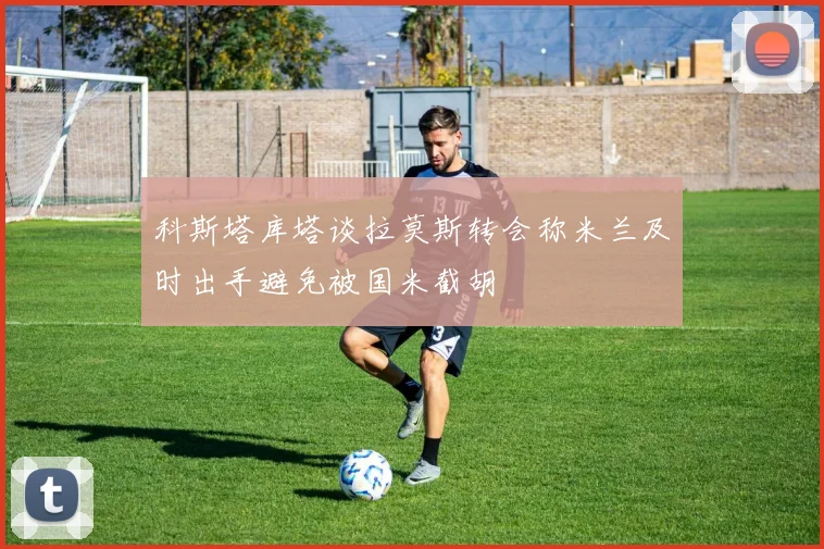 科斯塔库塔谈拉莫斯转会称米兰及时出手避免被国米截胡