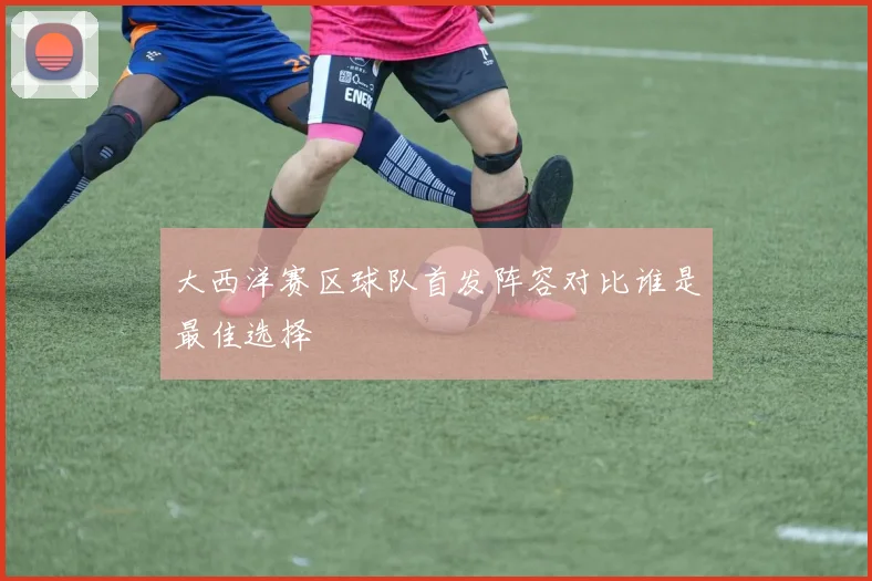 大西洋赛区球队首发阵容对比谁是最佳选择