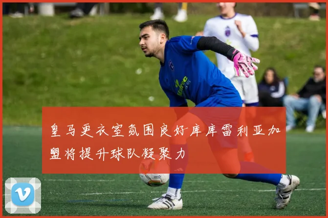 皇马更衣室氛围良好库库雷利亚加盟将提升球队凝聚力