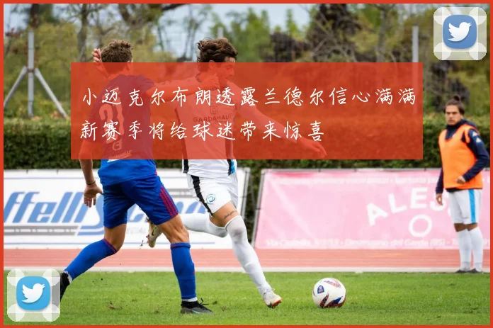 小迈克尔布朗透露兰德尔信心满满新赛季将给球迷带来惊喜