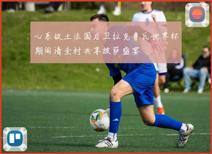 心系故土法国后卫拉克鲁瓦世界杯期间请全村共享披萨盛宴