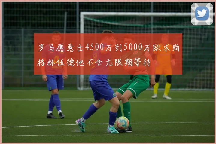 罗马愿意出4500万到5000万欧求购格林伍德他不会无限期等待