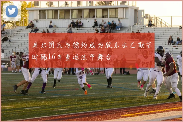 库尔图瓦与德约成为股东法乙勒芒时隔16年重返法甲舞台