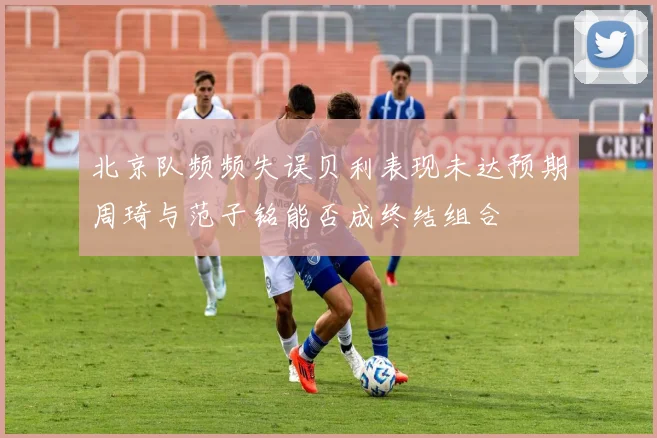 北京队频频失误贝利表现未达预期周琦与范子铭能否成终结组合