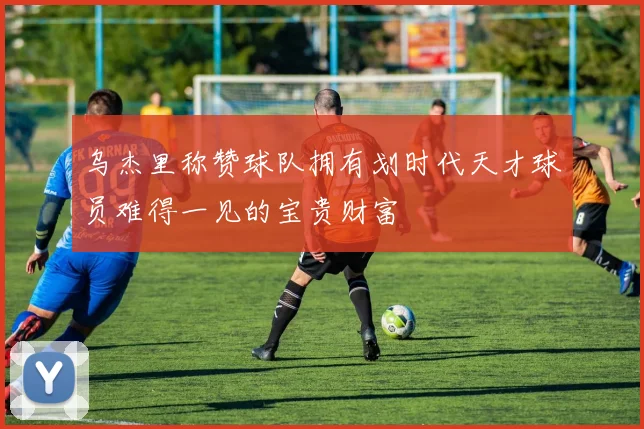 乌杰里称赞球队拥有划时代天才球员难得一见的宝贵财富