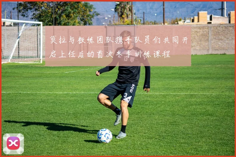 莫拉与教练团队携手队员们共同开启上任后的首次冬季训练课程