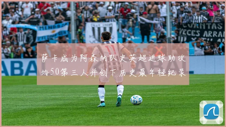 萨卡成为阿森纳队史英超进球助攻均50第三人并创下历史最年轻纪录