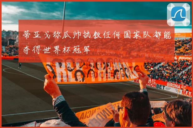 蒂亚戈称瓜帅执教任何国家队都能夺得世界杯冠军
