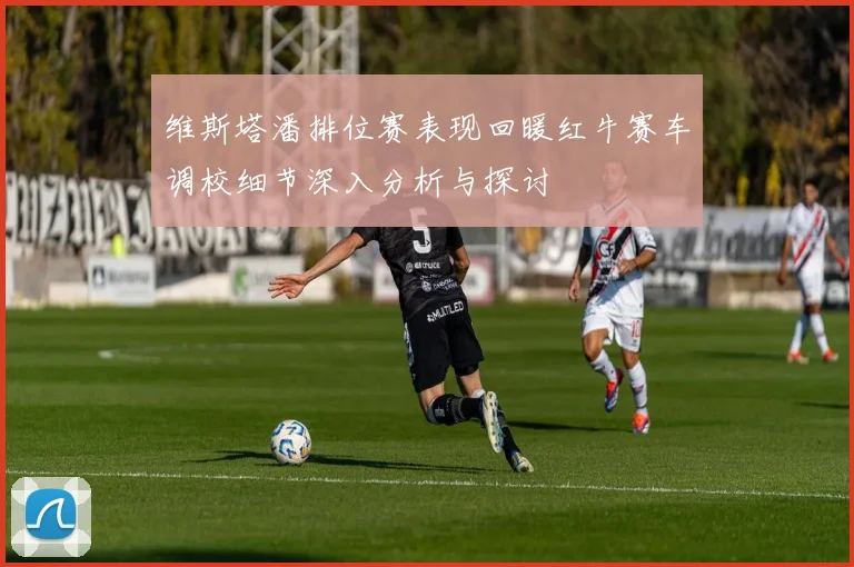 维斯塔潘排位赛表现回暖红牛赛车调校细节深入分析与探讨