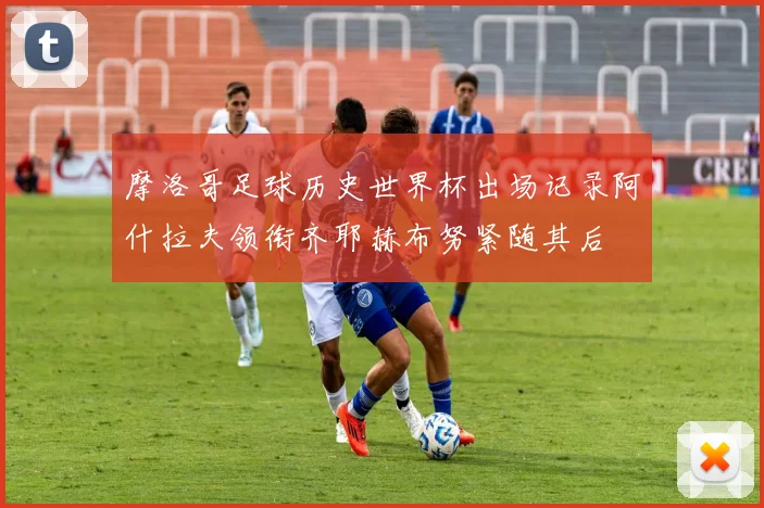 摩洛哥足球历史世界杯出场记录阿什拉夫领衔齐耶赫布努紧随其后