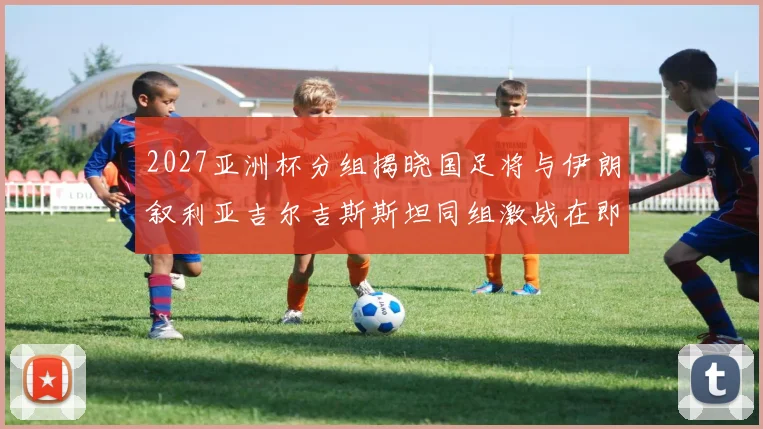 2027亚洲杯分组揭晓国足将与伊朗叙利亚吉尔吉斯斯坦同组激战在即