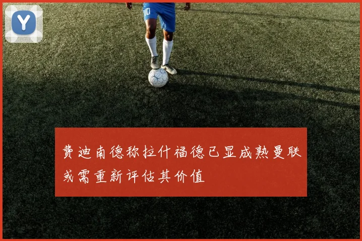 费迪南德称拉什福德已显成熟曼联或需重新评估其价值