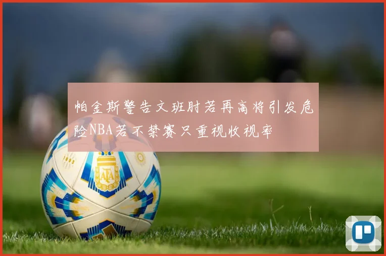 帕金斯警告文班肘若再高将引发危险NBA若不禁赛只重视收视率