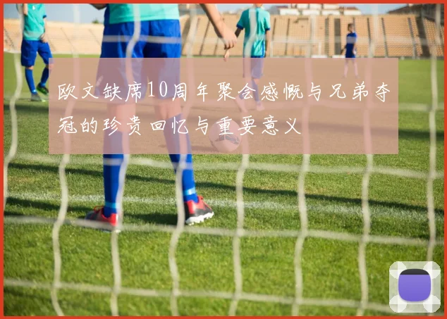 欧文缺席10周年聚会感慨与兄弟夺冠的珍贵回忆与重要意义
